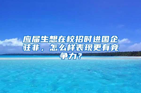 应届生想在校招时进国企驻非，怎么样表现更有竞争力？