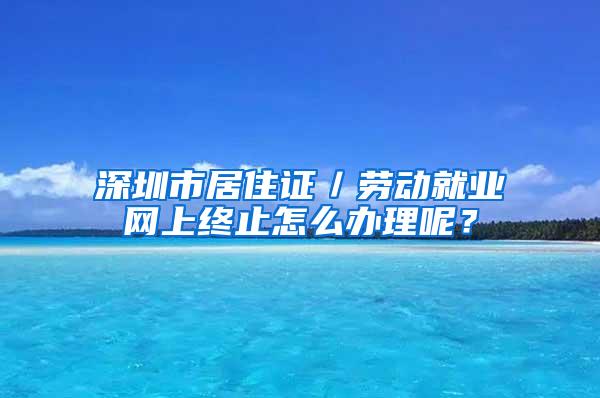 深圳市居住证／劳动就业网上终止怎么办理呢？