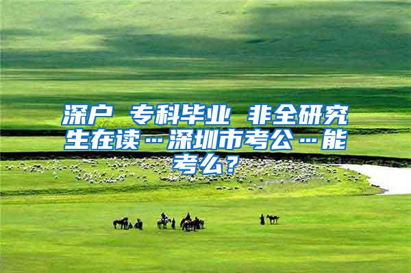 深户 专科毕业 非全研究生在读…深圳市考公…能考么？