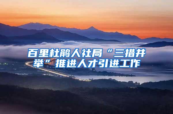 百里杜鹃人社局“三措并举”推进人才引进工作