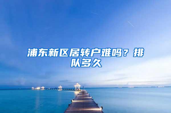 浦东新区居转户难吗？排队多久