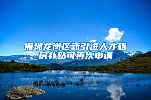 深圳龙岗区新引进人才租房补贴可再次申请