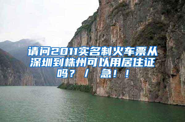 请问2011实名制火车票从深圳到株州可以用居住证吗？／ 急！！