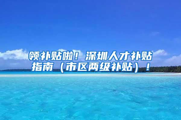 领补贴啦！深圳人才补贴指南（市区两级补贴）！