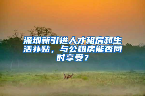 深圳新引进人才租房和生活补贴，与公租房能否同时享受？