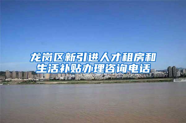 龙岗区新引进人才租房和生活补贴办理咨询电话
