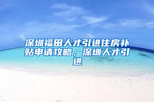 深圳福田人才引进住房补贴申请攻略，深圳人才引进