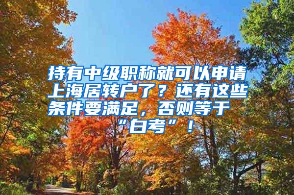 持有中级职称就可以申请上海居转户了？还有这些条件要满足，否则等于“白考”！