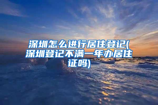 深圳怎么进行居住登记(深圳登记不满一年办居住证吗)