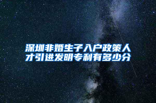 深圳非婚生子入户政策人才引进发明专利有多少分