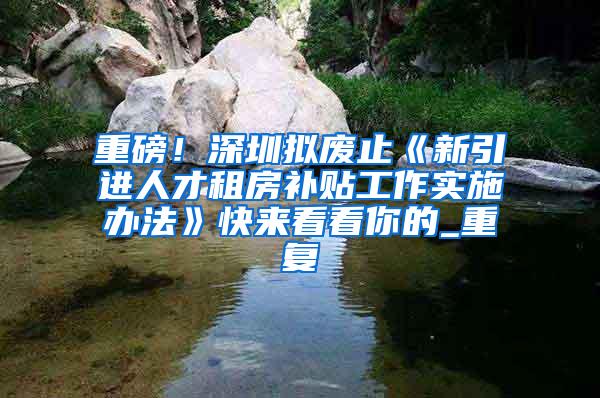 重磅！深圳拟废止《新引进人才租房补贴工作实施办法》快来看看你的_重复