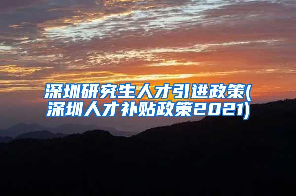 深圳研究生人才引进政策(深圳人才补贴政策2021)