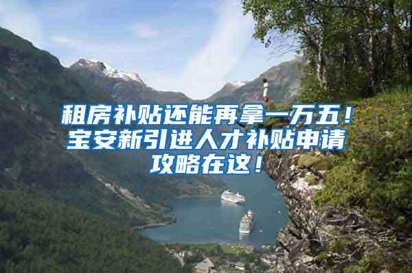租房补贴还能再拿一万五！宝安新引进人才补贴申请攻略在这！