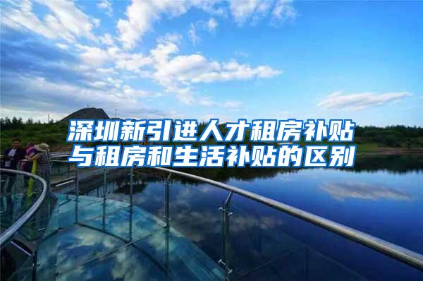 深圳新引进人才租房补贴与租房和生活补贴的区别