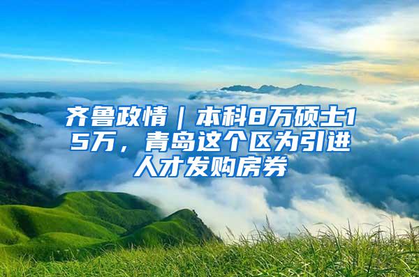 齐鲁政情｜本科8万硕士15万，青岛这个区为引进人才发购房券