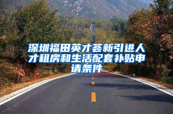 深圳福田英才荟新引进人才租房和生活配套补贴申请条件