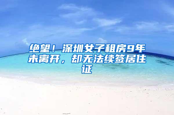 绝望！深圳女子租房9年未离开，却无法续签居住证