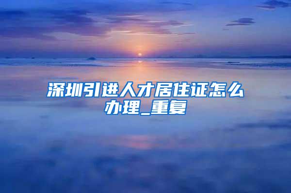 深圳引进人才居住证怎么办理_重复