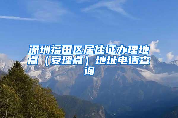 深圳福田区居住证办理地点（受理点）地址电话查询