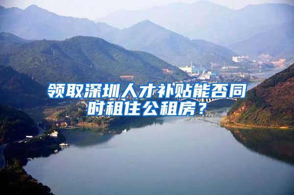 领取深圳人才补贴能否同时租住公租房？