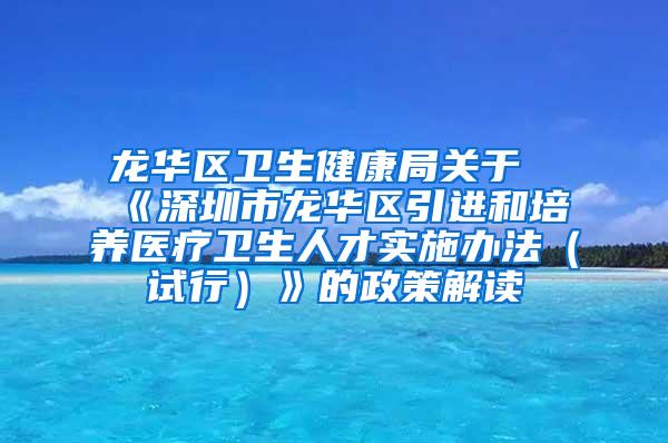 龙华区卫生健康局关于《深圳市龙华区引进和培养医疗卫生人才实施办法（试行）》的政策解读