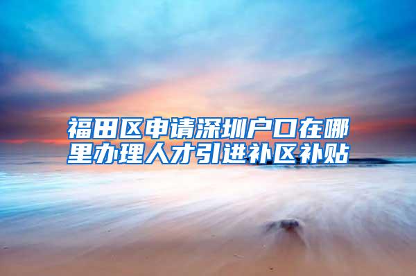 福田区申请深圳户口在哪里办理人才引进补区补贴