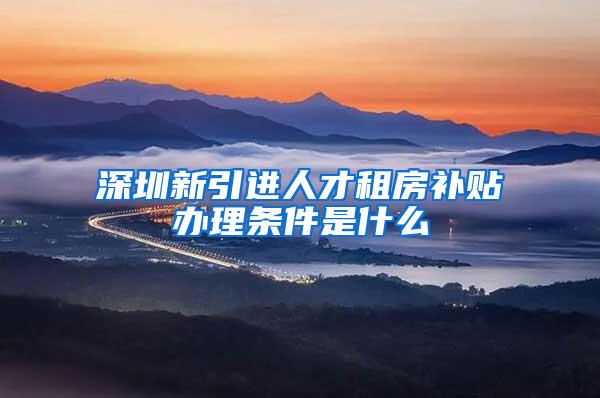 深圳新引进人才租房补贴办理条件是什么