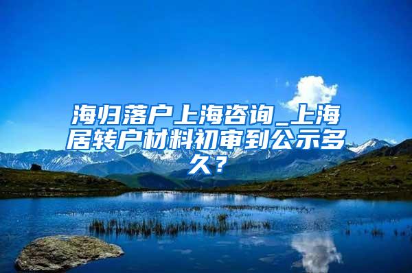 海归落户上海咨询_上海居转户材料初审到公示多久？
