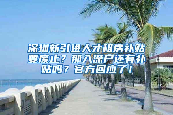 深圳新引进人才租房补贴要废止？那入深户还有补贴吗？官方回应了！
