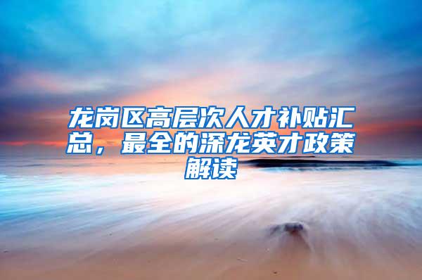 龙岗区高层次人才补贴汇总，最全的深龙英才政策解读