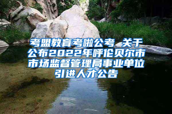 考盟教育考啦公考 关于公布2022年呼伦贝尔市市场监督管理局事业单位引进人才公告