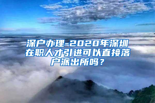 深户办理-2020年深圳在职人才引进可以直接落户派出所吗？