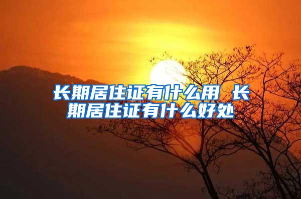 长期居住证有什么用 长期居住证有什么好处