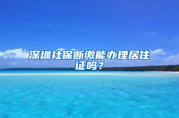 深圳社保断缴能办理居住证吗？