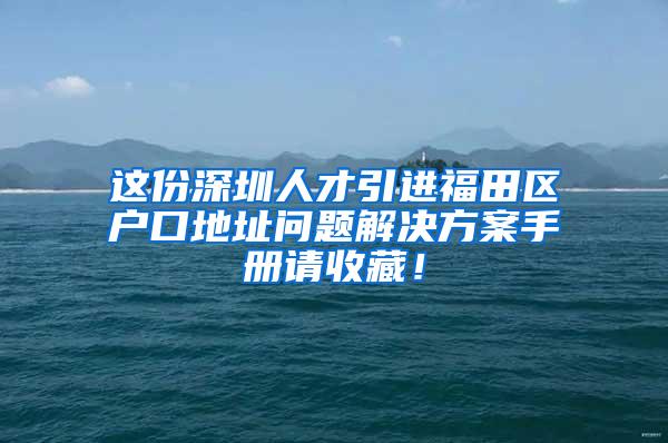 这份深圳人才引进福田区户口地址问题解决方案手册请收藏！