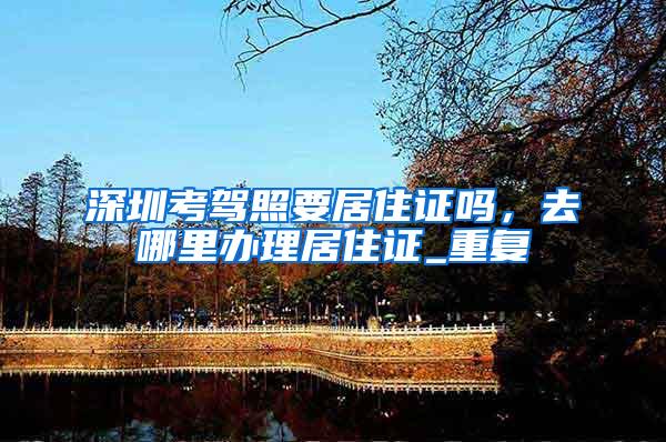 深圳考驾照要居住证吗，去哪里办理居住证_重复