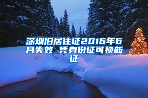 深圳旧居住证2016年6月失效 凭身份证可换新证