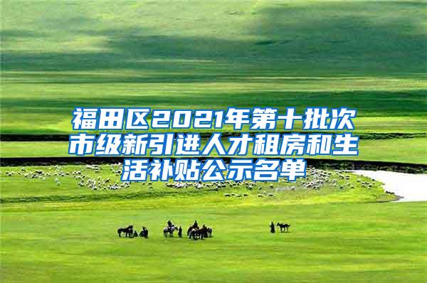 福田区2021年第十批次市级新引进人才租房和生活补贴公示名单