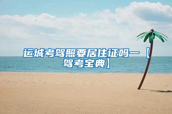 运城考驾照要居住证吗一【驾考宝典】