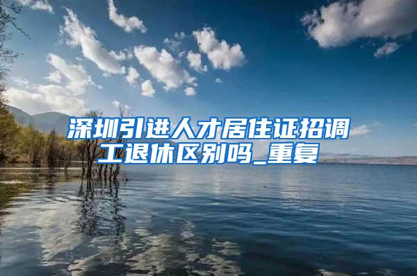 深圳引进人才居住证招调工退休区别吗_重复