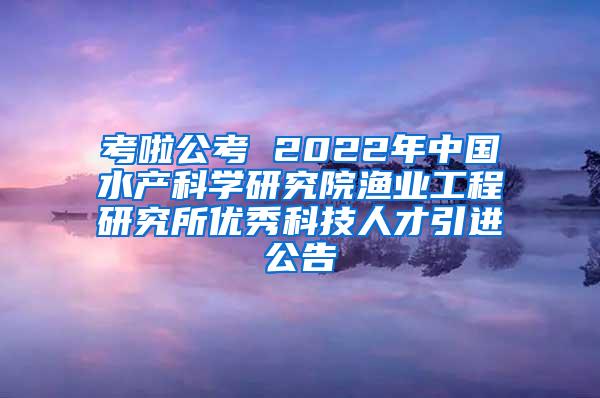 考啦公考 2022年中国水产科学研究院渔业工程研究所优秀科技人才引进公告