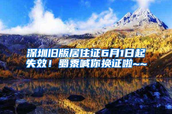 深圳旧版居住证6月1日起失效！蜀黍喊你换证啦~~