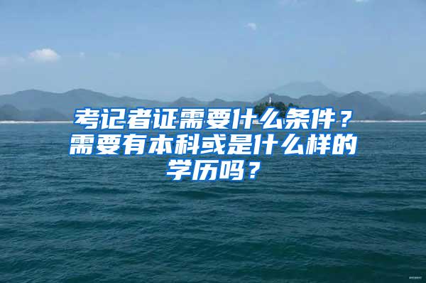 考记者证需要什么条件？需要有本科或是什么样的学历吗？