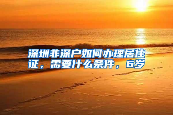 深圳非深户如何办理居住证，需要什么条件，6岁