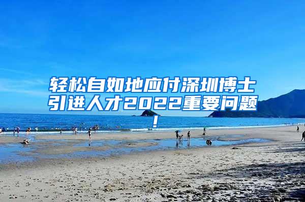 轻松自如地应付深圳博士引进人才2022重要问题！