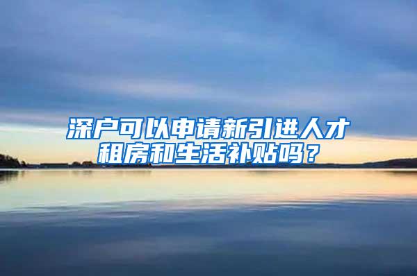 深户可以申请新引进人才租房和生活补贴吗？