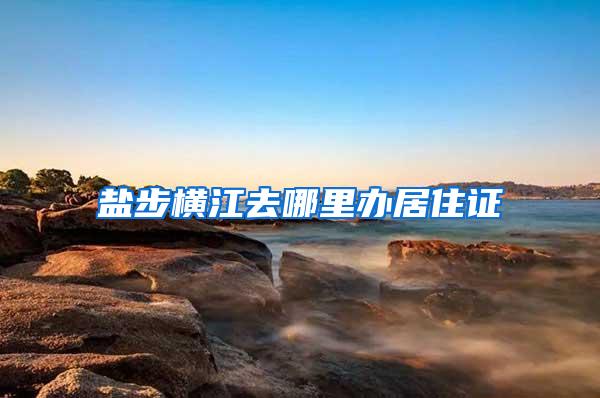 盐步横江去哪里办居住证