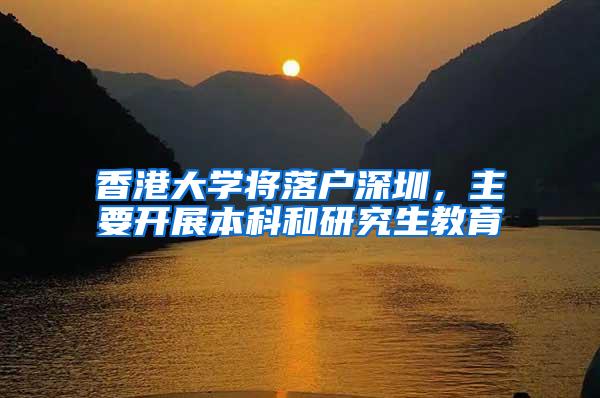 香港大学将落户深圳，主要开展本科和研究生教育