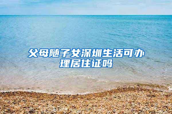 父母随子女深圳生活可办理居住证吗