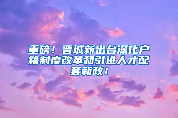 重磅！晋城新出台深化户籍制度改革和引进人才配套新政！
